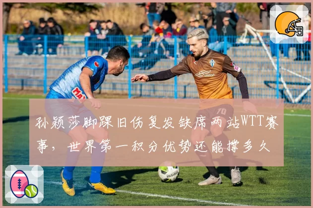孙颖莎脚踝旧伤复发缺席两站WTT赛事，世界第一积分优势还能撑多久？