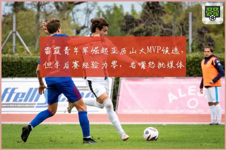 雷霆青年军崛起亚历山大MVP候选，但季后赛经验为零，名嘴怒批媒体过度吹捧