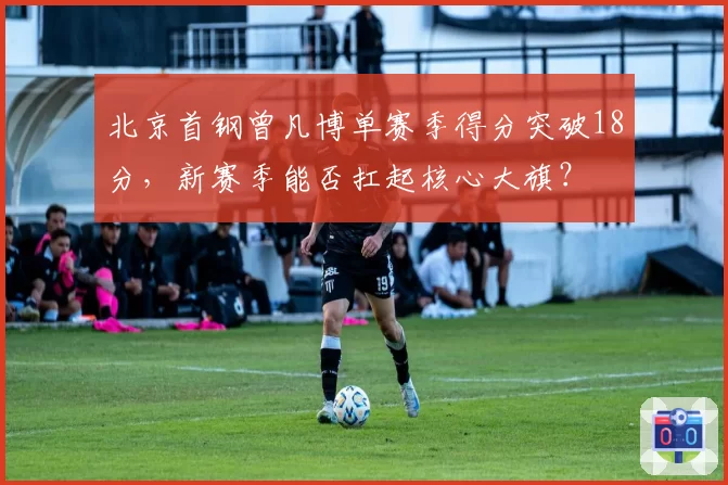 北京首钢曾凡博单赛季得分突破18分，新赛季能否扛起核心大旗？