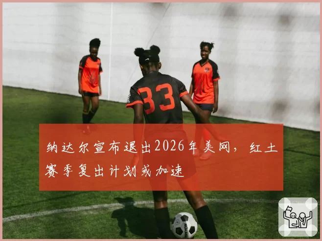 纳达尔宣布退出2026年美网,红土赛季复出计划或加速