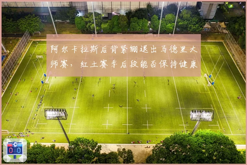 阿尔卡拉斯后背紧绷退出马德里大师赛,红土赛季后段能否保持健康?