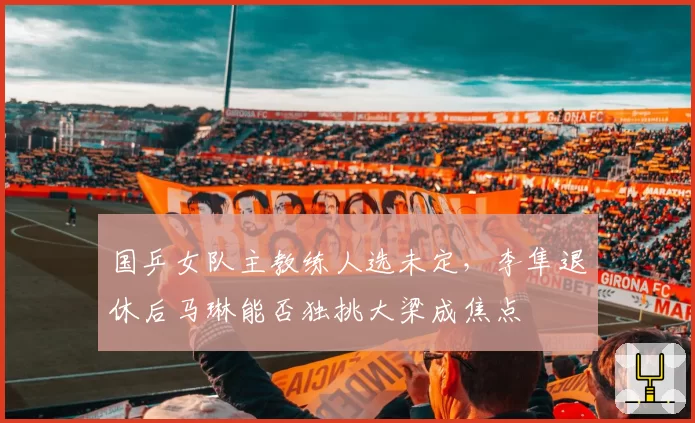 国乒女队主教练人选未定，李隼退休后马琳能否独挑大梁成焦点