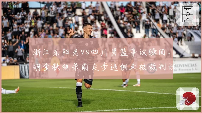 浙江东阳光vs四川男篮争议瞬间，胡金秋绝杀前走步违例未被裁判识别