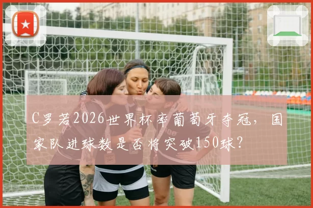 C罗若2026世界杯率葡萄牙夺冠,国家队进球数是否将突破150球?
