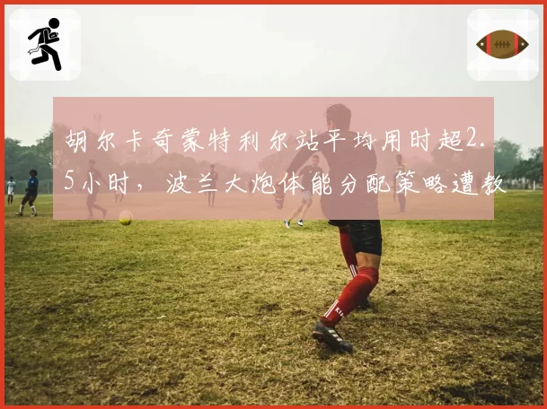 胡尔卡奇蒙特利尔站平均用时超2.5小时，波兰大炮体能分配策略遭教练组严厉警告
