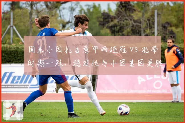 国米小因扎吉意甲两连冠 vs 孔蒂时期一冠,稳定性与小因基因更胜一筹?