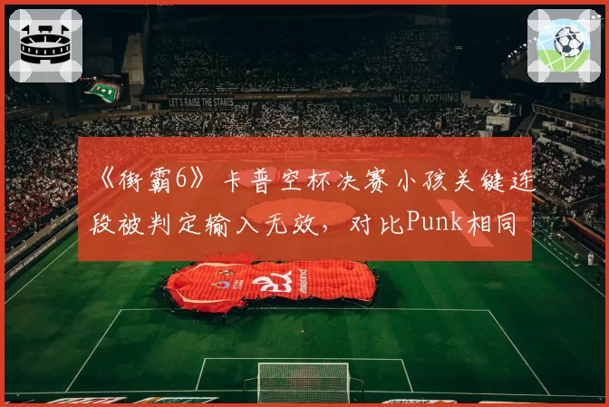 《街霸6》卡普空杯决赛小孩关键连段被判定输入无效，对比Punk相同情况却判有效惹众怒