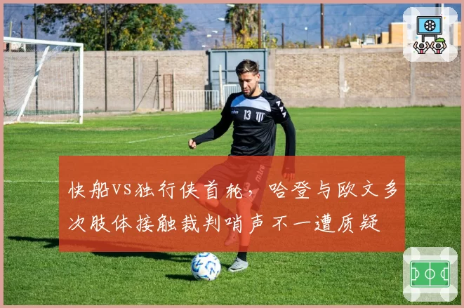 快船vs独行侠首轮,哈登与欧文多次肢体接触裁判哨声不一遭质疑