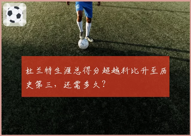 杜兰特生涯总得分超越科比升至历史第三，还需多久？