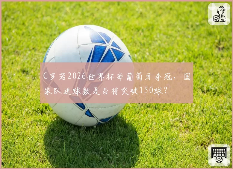 C罗若2026世界杯率葡萄牙夺冠,国家队进球数是否将突破150球?