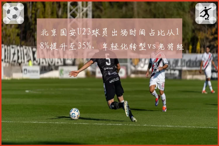 北京国安U23球员出场时间占比从18%提升至35%,年轻化转型vs老将经验博弈
