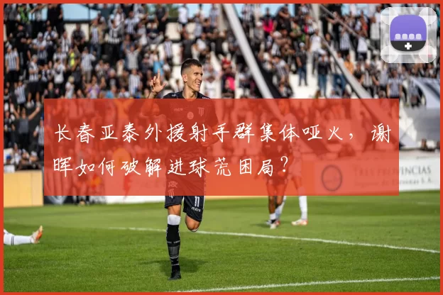 长春亚泰外援射手群集体哑火,谢晖如何破解进球荒困局?