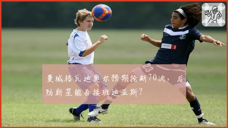 曼城格瓦迪奥尔预期抢断70次,后防新星能否接班迪亚斯?