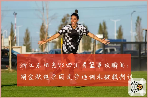 浙江东阳光vs四川男篮争议瞬间，胡金秋绝杀前走步违例未被裁判识别