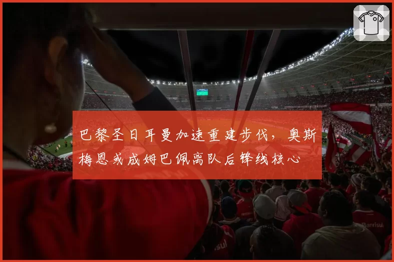 巴黎圣日耳曼加速重建步伐，奥斯梅恩或成姆巴佩离队后锋线核心