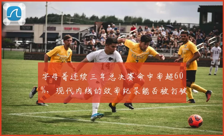 字母哥连续三年总决赛命中率超60%，现代内线的效率纪录能否被打破？