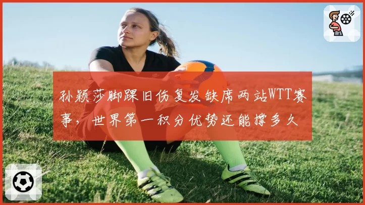 孙颖莎脚踝旧伤复发缺席两站WTT赛事，世界第一积分优势还能撑多久？