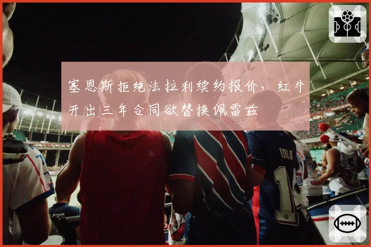 塞恩斯拒绝法拉利续约报价,红牛开出三年合同欲替换佩雷兹