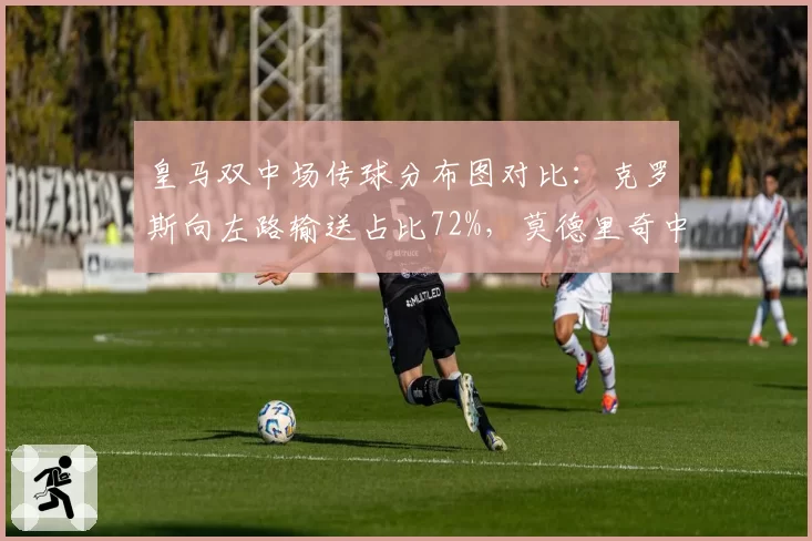 皇马双中场传球分布图对比:克罗斯向左路输送占比72%,莫德里奇中路渗透成功率达81%