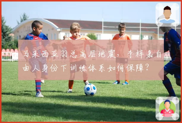 马来西亚羽总高层地震，李梓嘉自由人身份下训练体系如何保障？