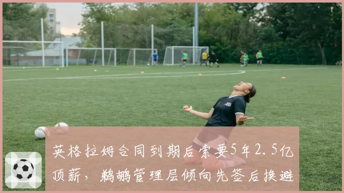 英格拉姆合同到期后索要5年2.5亿顶薪，鹈鹕管理层倾向先签后换避免人财两空