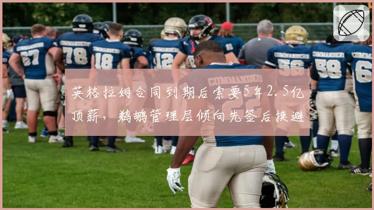 英格拉姆合同到期后索要5年2.5亿顶薪，鹈鹕管理层倾向先签后换避免人财两空