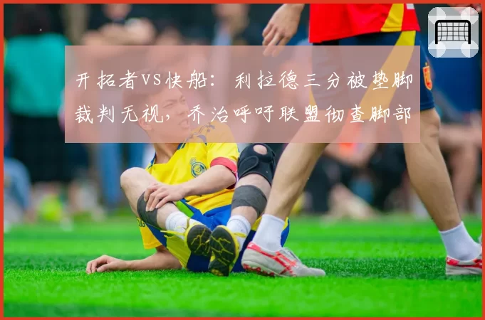 开拓者vs快船:利拉德三分被垫脚裁判无视,乔治呼吁联盟彻查脚部防守规则