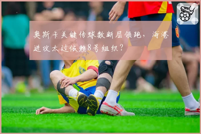 奥斯卡关键传球数断层领跑，海港进攻太过依赖8号组织？