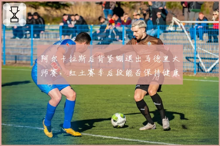 阿尔卡拉斯后背紧绷退出马德里大师赛,红土赛季后段能否保持健康?