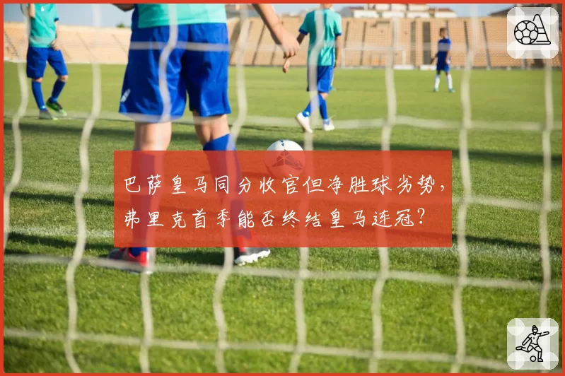 巴萨皇马同分收官但净胜球劣势，弗里克首季能否终结皇马连冠？