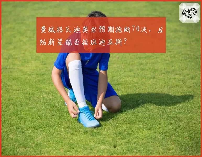 曼城格瓦迪奥尔预期抢断70次,后防新星能否接班迪亚斯?