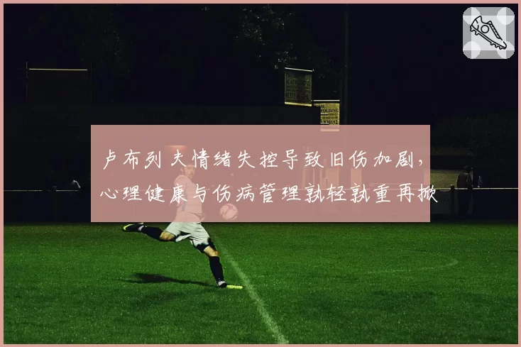 卢布列夫情绪失控导致旧伤加剧，心理健康与伤病管理孰轻孰重再掀论战