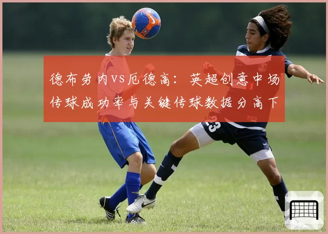 德布劳内vs厄德高：英超创意中场传球成功率与关键传球数据分高下
