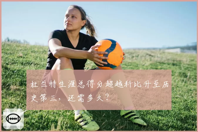 杜兰特生涯总得分超越科比升至历史第三,还需多久?