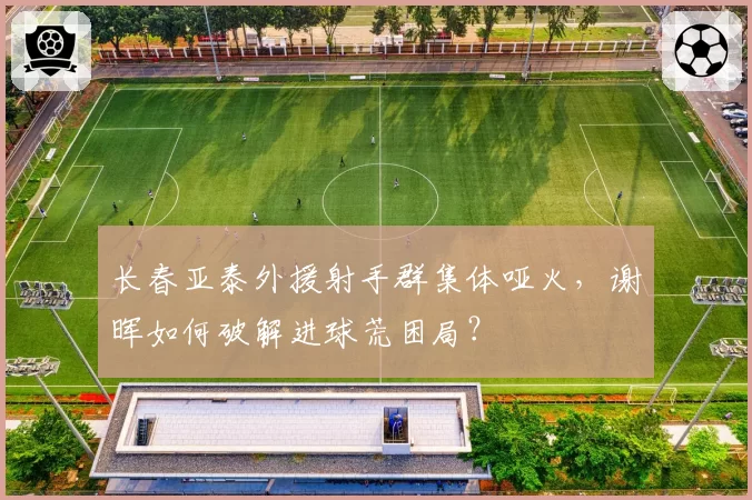 长春亚泰外援射手群集体哑火,谢晖如何破解进球荒困局?