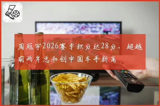 周冠宇2026赛季积分达28分,超越前两年总和创中国车手新高
