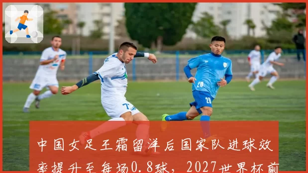 中国女足王霜留洋后国家队进球效率提升至每场0.8球，2027世界杯前有望破百球