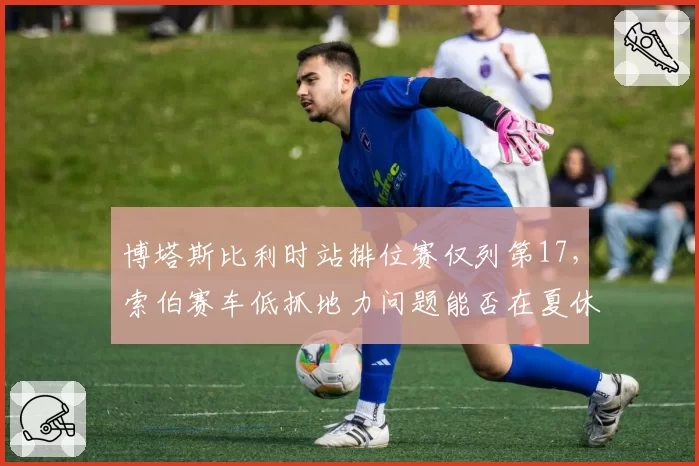 博塔斯比利时站排位赛仅列第17,索伯赛车低抓地力问题能否在夏休期解决?