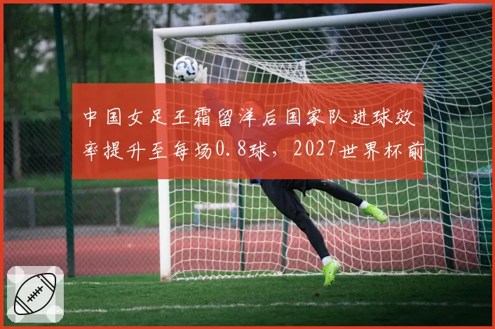 中国女足王霜留洋后国家队进球效率提升至每场0.8球，2027世界杯前有望破百球