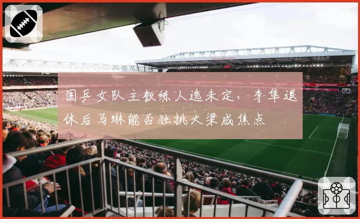 国乒女队主教练人选未定，李隼退休后马琳能否独挑大梁成焦点