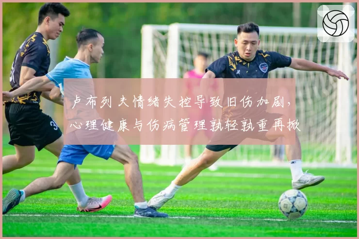 卢布列夫情绪失控导致旧伤加剧，心理健康与伤病管理孰轻孰重再掀论战