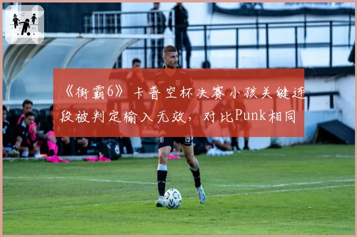 《街霸6》卡普空杯决赛小孩关键连段被判定输入无效，对比Punk相同情况却判有效惹众怒