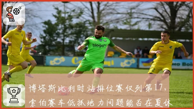 博塔斯比利时站排位赛仅列第17，索伯赛车低抓地力问题能否在夏休期解决？